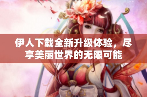 伊人下载全新升级体验，尽享美丽世界的无限可能