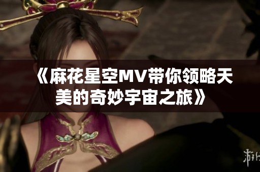 《麻花星空MV带你领略天美的奇妙宇宙之旅》