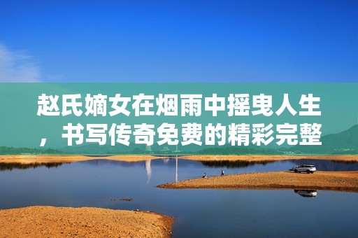 赵氏嫡女在烟雨中摇曳人生，书写传奇免费的精彩完整版