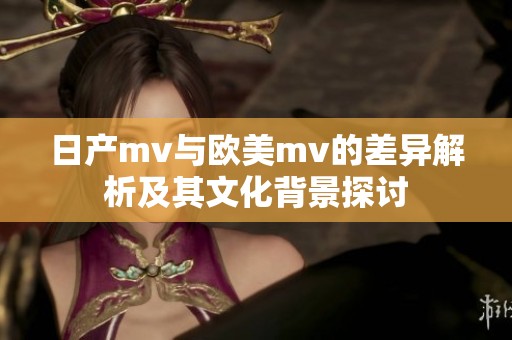 日产mv与欧美mv的差异解析及其文化背景探讨
