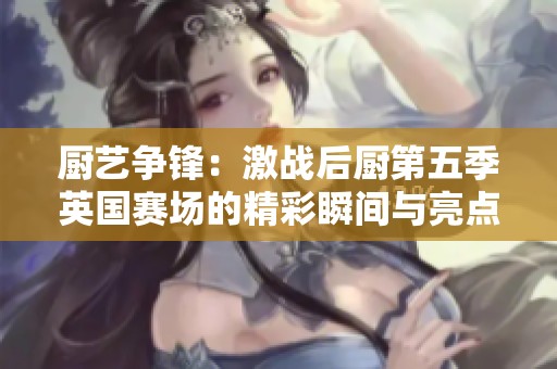 厨艺争锋：激战后厨第五季英国赛场的精彩瞬间与亮点分析