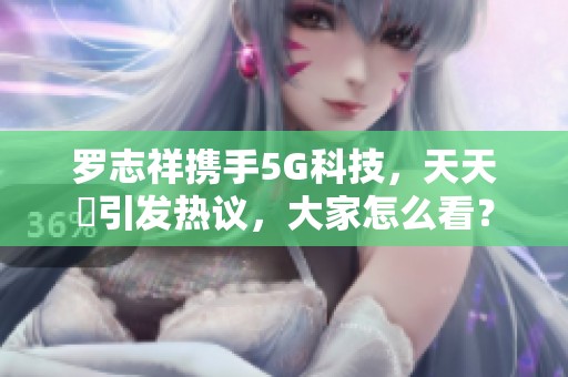 罗志祥携手5G科技，天天奭引发热议，大家怎么看？