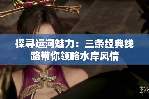 探寻运河魅力：三条经典线路带你领略水岸风情