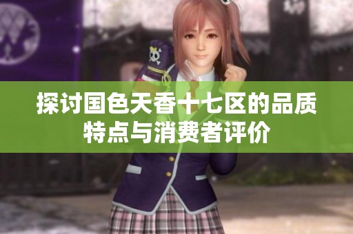 探讨国色天香十七区的品质特点与消费者评价