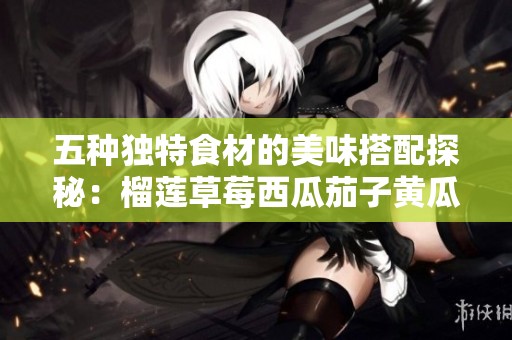 五种独特食材的美味搭配探秘：榴莲草莓西瓜茄子黄瓜的创新融合
