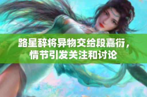 路星辞将异物交给段嘉衍，情节引发关注和讨论
