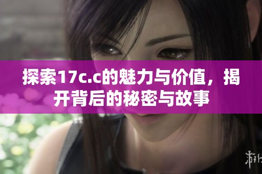 探索17c.c的魅力与价值，揭开背后的秘密与故事