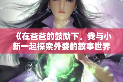 《在爸爸的鼓励下，我与小新一起探索外婆的故事世界》
