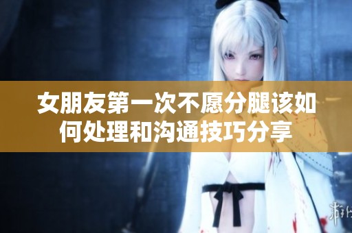 女朋友第一次不愿分腿该如何处理和沟通技巧分享
