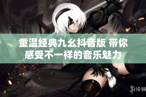 重温经典九幺抖音版 带你感受不一样的音乐魅力