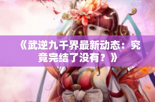 《武逆九千界最新动态：究竟完结了没有？》