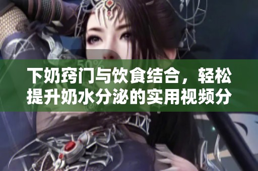 下奶窍门与饮食结合，轻松提升奶水分泌的实用视频分享