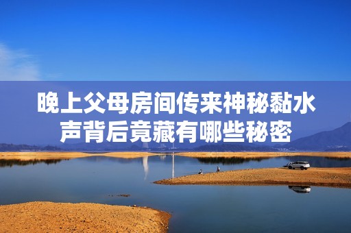 晚上父母房间传来神秘黏水声背后竟藏有哪些秘密