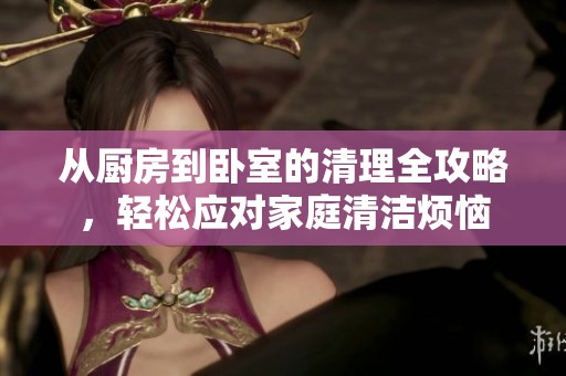 从厨房到卧室的清理全攻略，轻松应对家庭清洁烦恼