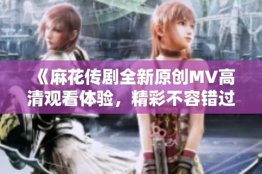 《麻花传剧全新原创MV高清观看体验，精彩不容错过》