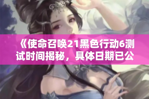 《使命召唤21黑色行动6测试时间揭秘，具体日期已公布》
