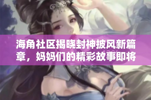 海角社区揭晓封神披风新篇章，妈妈们的精彩故事即将呈现