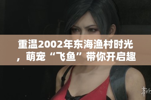 重温2002年东海渔村时光，萌宠“飞鱼”带你开启趣味之旅