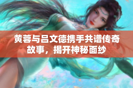 黄蓉与吕文德携手共谱传奇故事，揭开神秘面纱