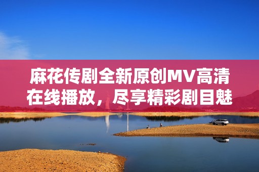 麻花传剧全新原创MV高清在线播放，尽享精彩剧目魅力