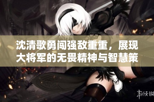沈清歌勇闯强敌重重，展现大将军的无畏精神与智慧策略