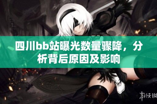 四川bb站曝光数量骤降，分析背后原因及影响