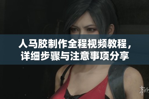人马胶制作全程视频教程，详细步骤与注意事项分享