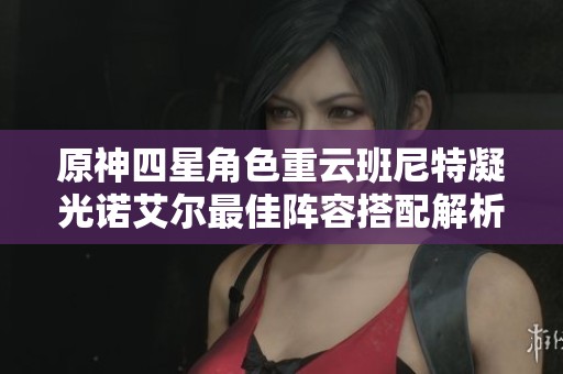 原神四星角色重云班尼特凝光诺艾尔最佳阵容搭配解析