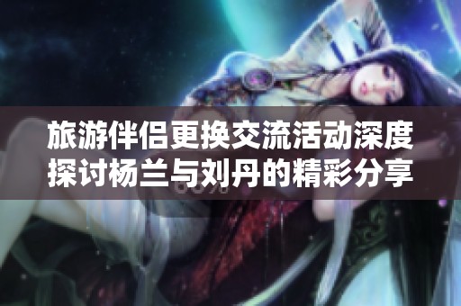 旅游伴侣更换交流活动深度探讨杨兰与刘丹的精彩分享