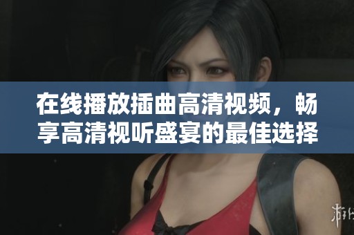 在线播放插曲高清视频，畅享高清视听盛宴的最佳选择