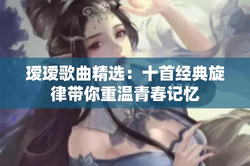 瑷瑷歌曲精选：十首经典旋律带你重温青春记忆