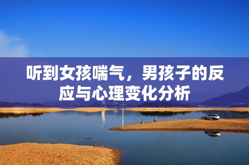 听到女孩喘气，男孩子的反应与心理变化分析