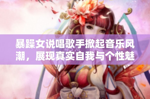 暴躁女说唱歌手掀起音乐风潮，展现真实自我与个性魅力