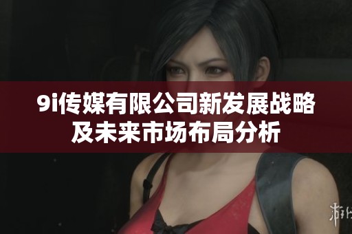 9i传媒有限公司新发展战略及未来市场布局分析