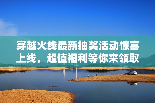 穿越火线最新抽奖活动惊喜上线，超值福利等你来领取