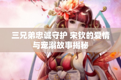 三兄弟忠诚守护 宋钦的爱情与宠溺故事揭秘