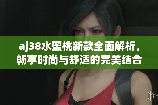aj38水蜜桃新款全面解析，畅享时尚与舒适的完美结合
