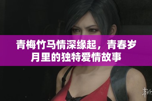 青梅竹马情深缘起，青春岁月里的独特爱情故事