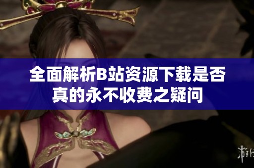 全面解析B站资源下载是否真的永不收费之疑问