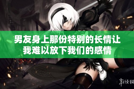 男友身上那份特别的长情让我难以放下我们的感情