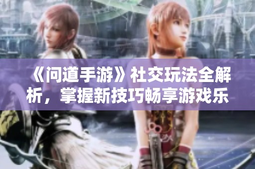 《问道手游》社交玩法全解析，掌握新技巧畅享游戏乐趣