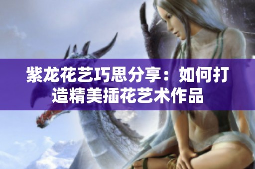 紫龙花艺巧思分享：如何打造精美插花艺术作品