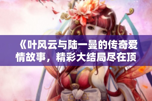 《叶风云与陆一曼的传奇爱情故事，精彩大结局尽在顶点小说》