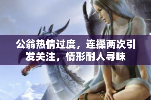 公翁热情过度，连搡两次引发关注，情形耐人寻味