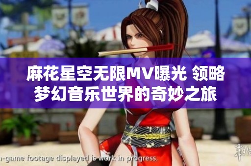 麻花星空无限MV曝光 领略梦幻音乐世界的奇妙之旅