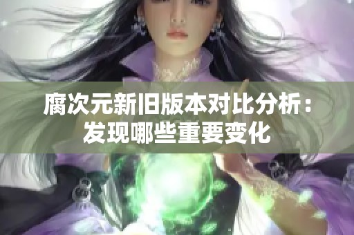 腐次元新旧版本对比分析：发现哪些重要变化