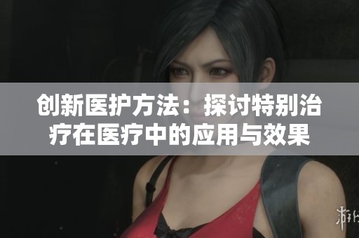 创新医护方法：探讨特别治疗在医疗中的应用与效果