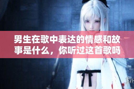 男生在歌中表达的情感和故事是什么，你听过这首歌吗