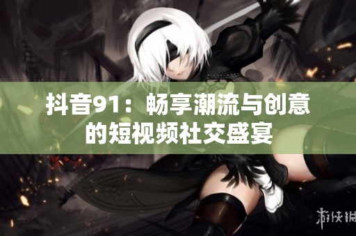 抖音91：畅享潮流与创意的短视频社交盛宴