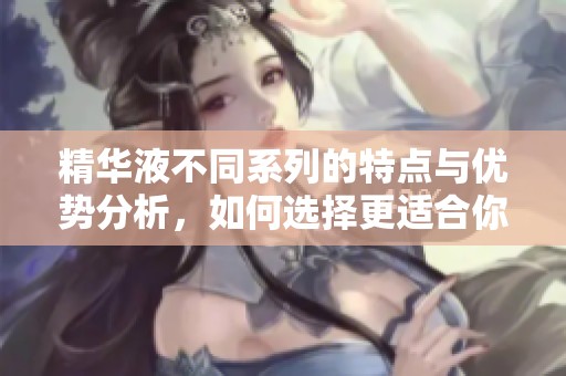 精华液不同系列的特点与优势分析，如何选择更适合你的产品